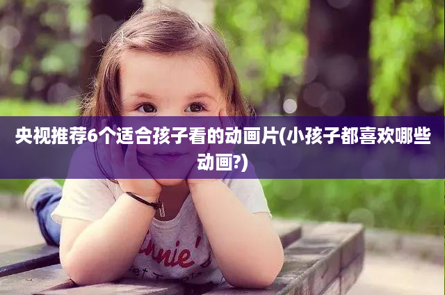 央视推荐6个适合孩子看的动画片(小孩子都喜欢哪些动画?)